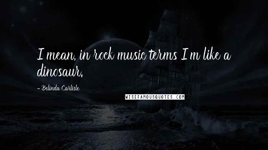 Belinda Carlisle Quotes: I mean, in rock music terms I'm like a dinosaur.