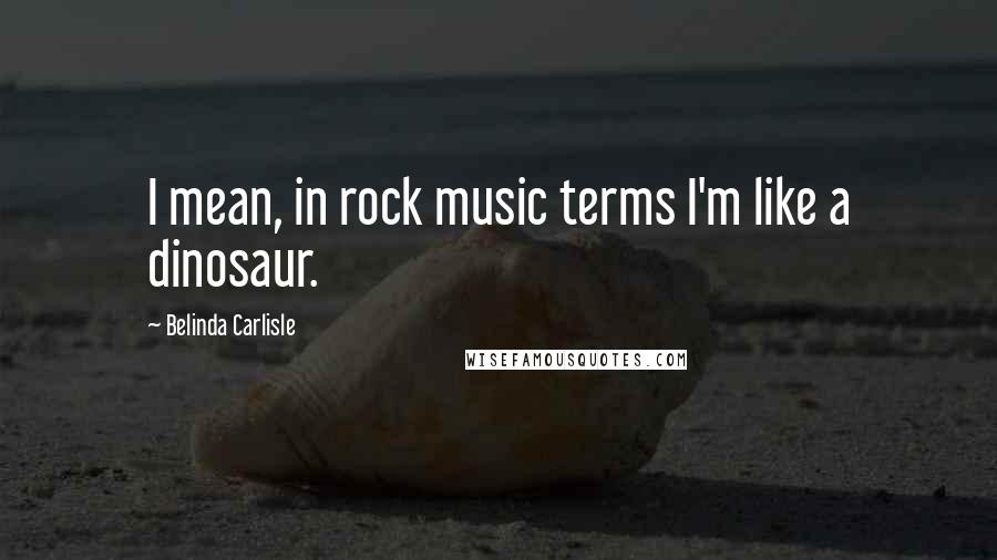 Belinda Carlisle Quotes: I mean, in rock music terms I'm like a dinosaur.