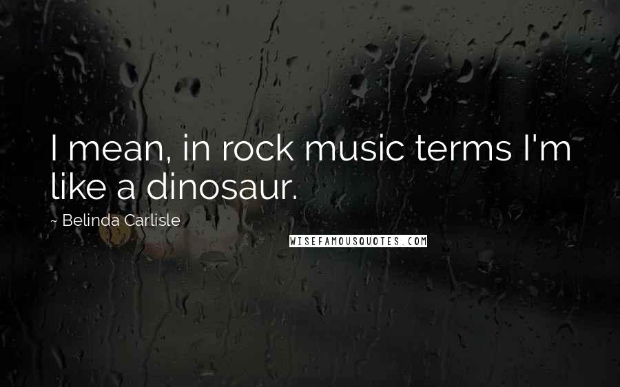 Belinda Carlisle Quotes: I mean, in rock music terms I'm like a dinosaur.