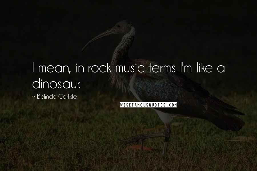 Belinda Carlisle Quotes: I mean, in rock music terms I'm like a dinosaur.