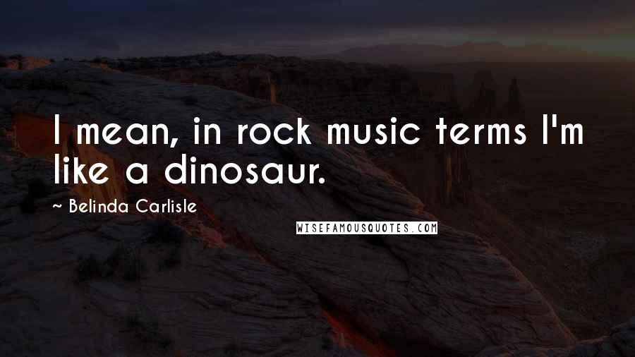 Belinda Carlisle Quotes: I mean, in rock music terms I'm like a dinosaur.