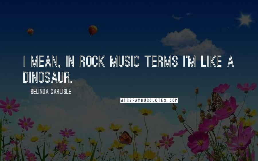 Belinda Carlisle Quotes: I mean, in rock music terms I'm like a dinosaur.