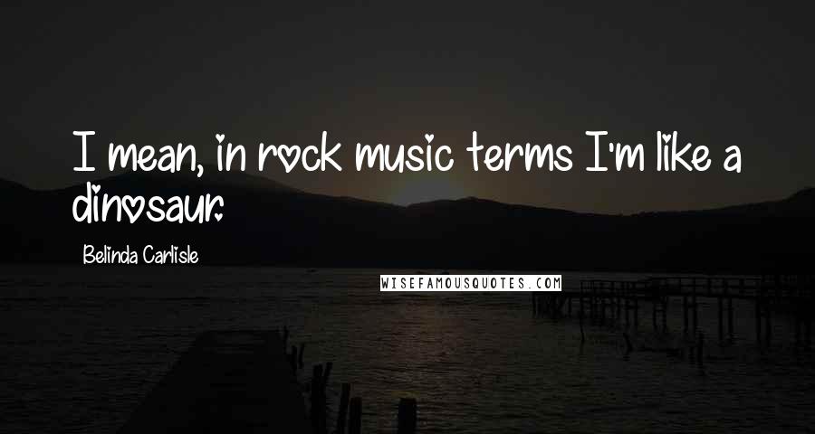 Belinda Carlisle Quotes: I mean, in rock music terms I'm like a dinosaur.