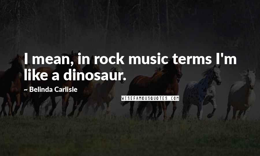 Belinda Carlisle Quotes: I mean, in rock music terms I'm like a dinosaur.