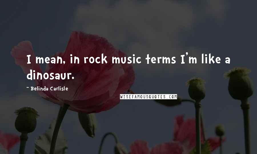 Belinda Carlisle Quotes: I mean, in rock music terms I'm like a dinosaur.