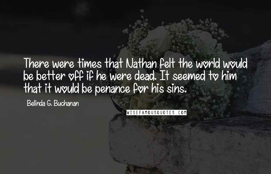 Belinda G. Buchanan Quotes: There were times that Nathan felt the world would be better off if he were dead. It seemed to him that it would be penance for his sins.