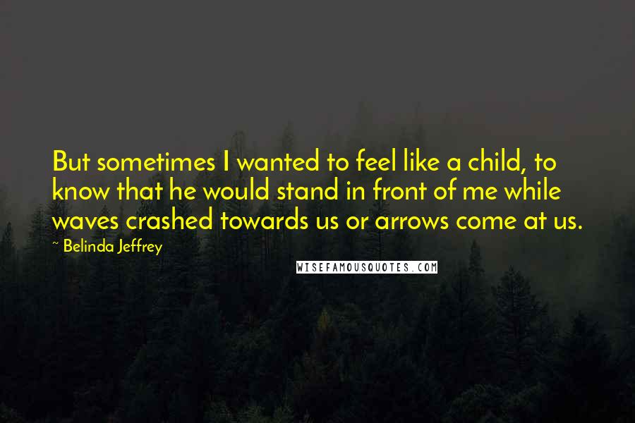 Belinda Jeffrey Quotes: But sometimes I wanted to feel like a child, to know that he would stand in front of me while waves crashed towards us or arrows come at us.