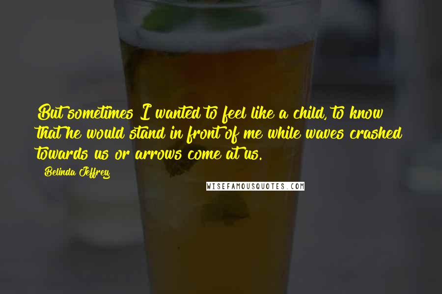 Belinda Jeffrey Quotes: But sometimes I wanted to feel like a child, to know that he would stand in front of me while waves crashed towards us or arrows come at us.