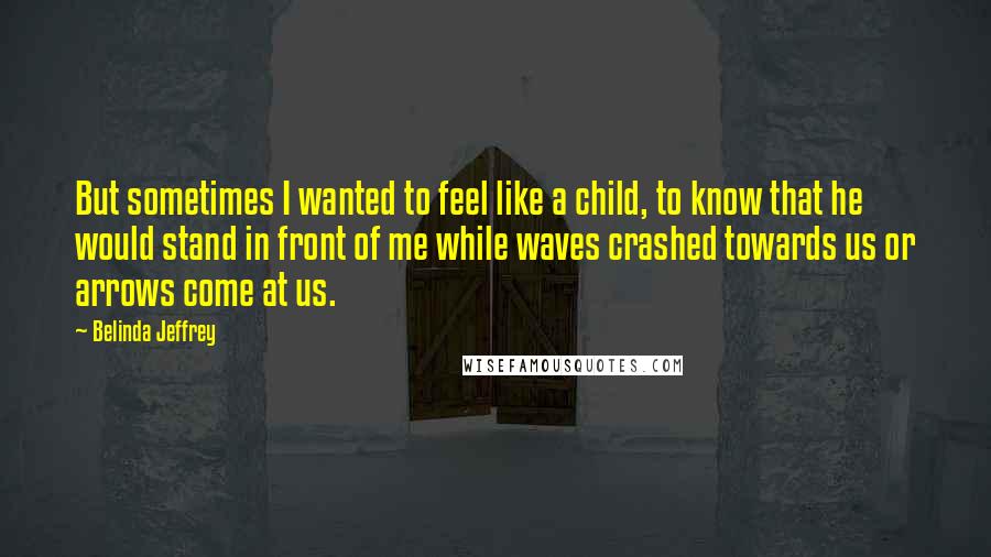 Belinda Jeffrey Quotes: But sometimes I wanted to feel like a child, to know that he would stand in front of me while waves crashed towards us or arrows come at us.