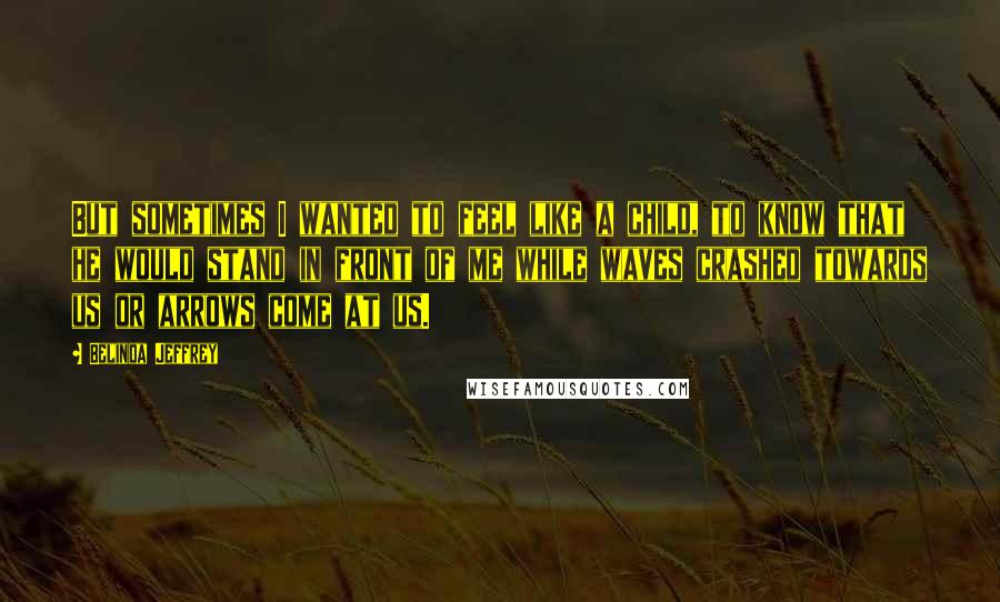 Belinda Jeffrey Quotes: But sometimes I wanted to feel like a child, to know that he would stand in front of me while waves crashed towards us or arrows come at us.