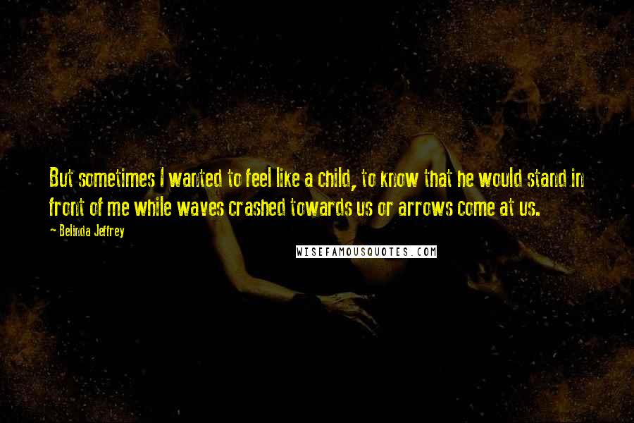 Belinda Jeffrey Quotes: But sometimes I wanted to feel like a child, to know that he would stand in front of me while waves crashed towards us or arrows come at us.