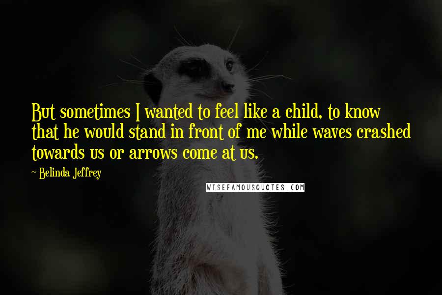 Belinda Jeffrey Quotes: But sometimes I wanted to feel like a child, to know that he would stand in front of me while waves crashed towards us or arrows come at us.