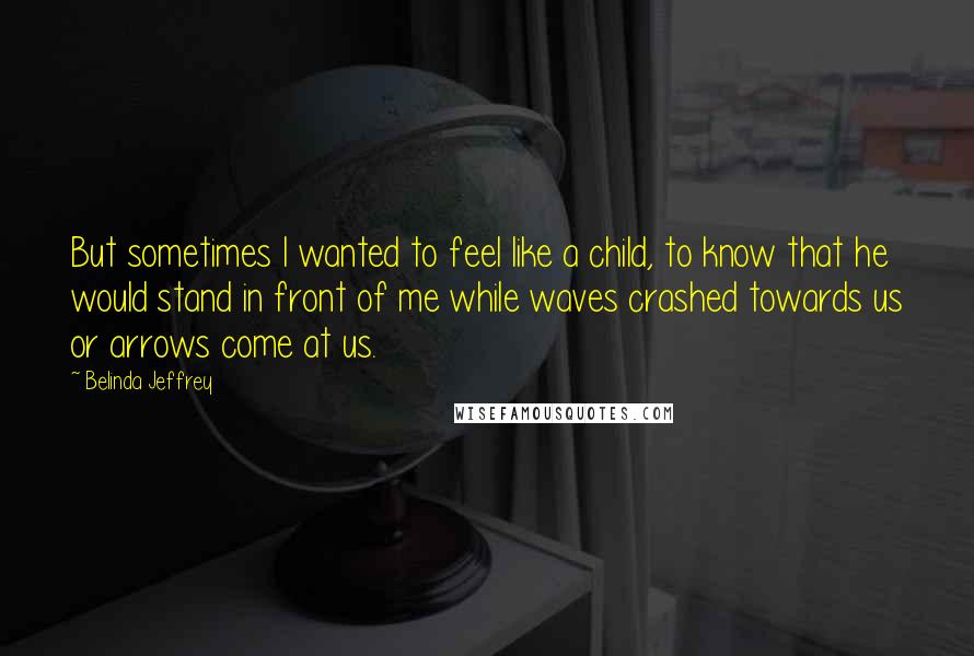 Belinda Jeffrey Quotes: But sometimes I wanted to feel like a child, to know that he would stand in front of me while waves crashed towards us or arrows come at us.