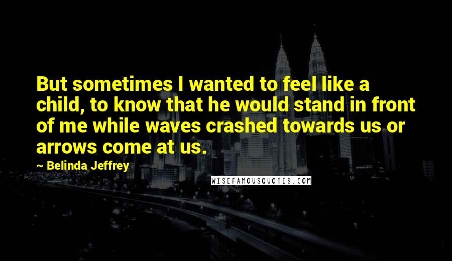 Belinda Jeffrey Quotes: But sometimes I wanted to feel like a child, to know that he would stand in front of me while waves crashed towards us or arrows come at us.