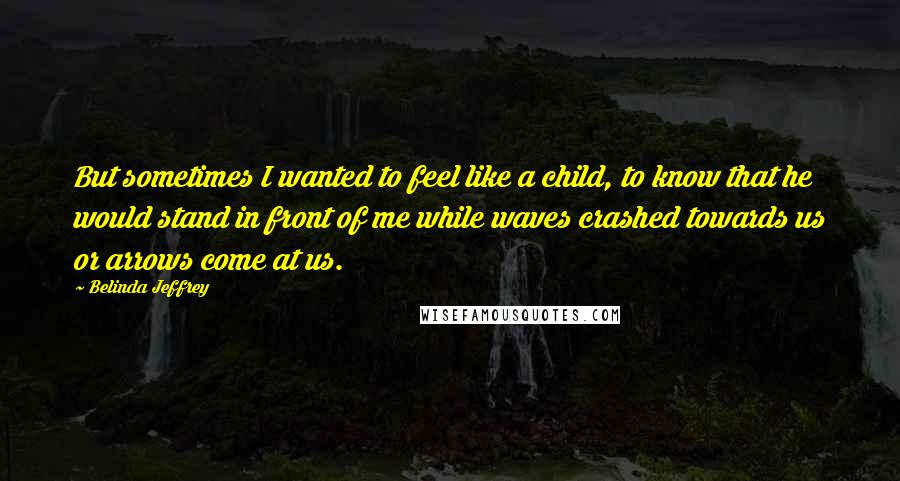 Belinda Jeffrey Quotes: But sometimes I wanted to feel like a child, to know that he would stand in front of me while waves crashed towards us or arrows come at us.