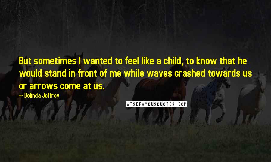 Belinda Jeffrey Quotes: But sometimes I wanted to feel like a child, to know that he would stand in front of me while waves crashed towards us or arrows come at us.