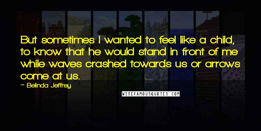 Belinda Jeffrey Quotes: But sometimes I wanted to feel like a child, to know that he would stand in front of me while waves crashed towards us or arrows come at us.