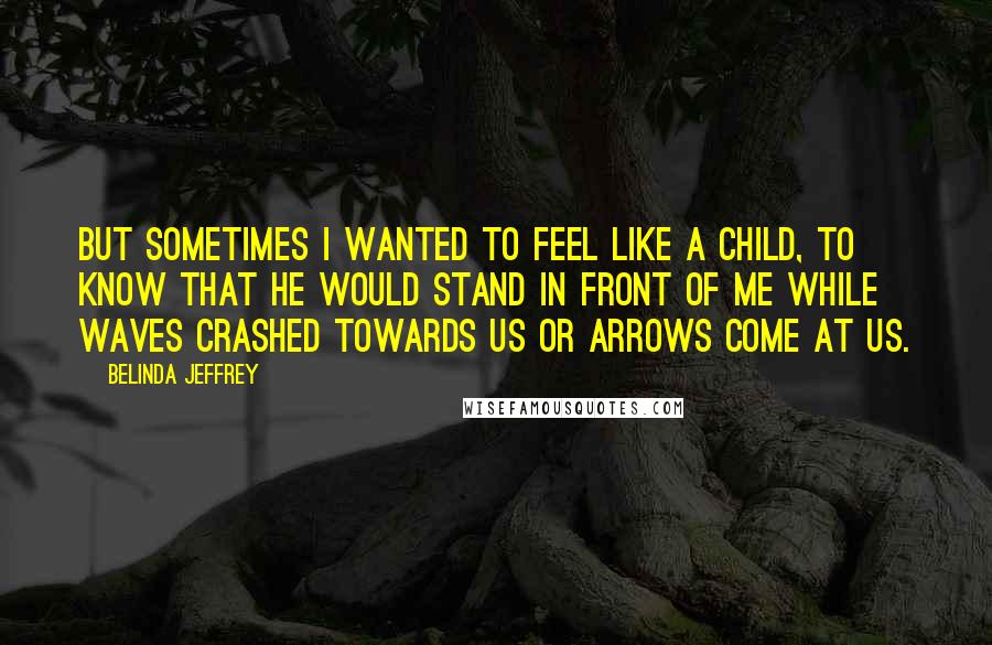 Belinda Jeffrey Quotes: But sometimes I wanted to feel like a child, to know that he would stand in front of me while waves crashed towards us or arrows come at us.