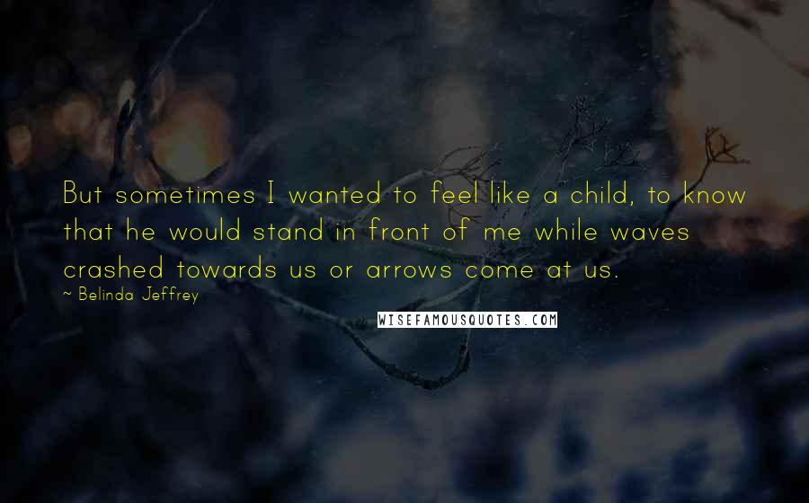 Belinda Jeffrey Quotes: But sometimes I wanted to feel like a child, to know that he would stand in front of me while waves crashed towards us or arrows come at us.