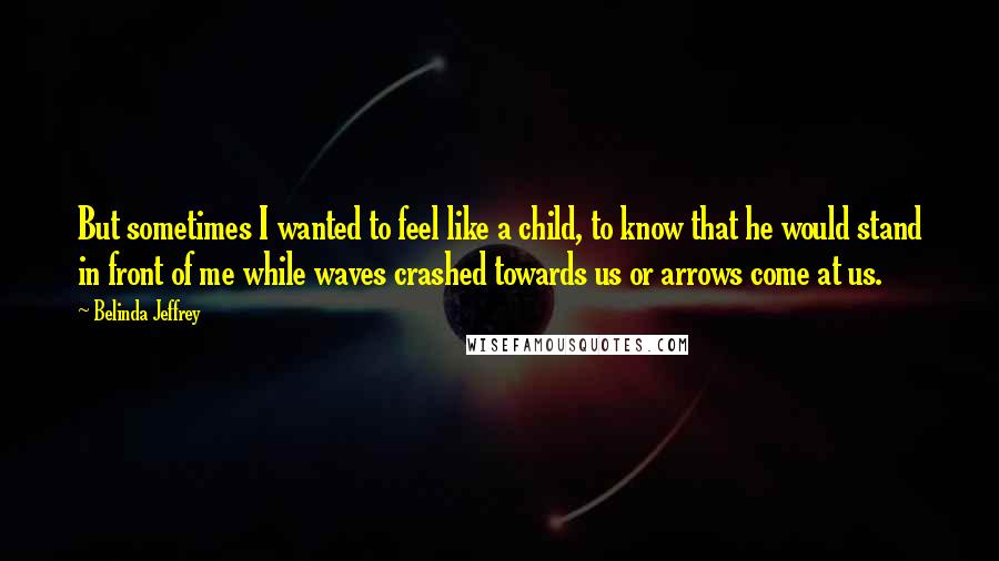 Belinda Jeffrey Quotes: But sometimes I wanted to feel like a child, to know that he would stand in front of me while waves crashed towards us or arrows come at us.