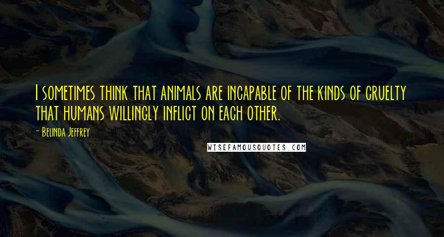 Belinda Jeffrey Quotes: I sometimes think that animals are incapable of the kinds of cruelty that humans willingly inflict on each other.