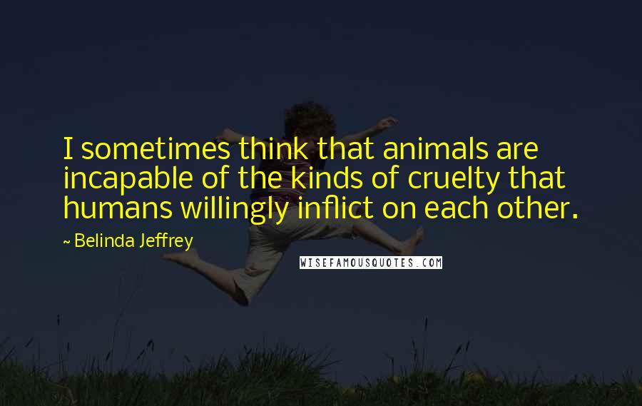 Belinda Jeffrey Quotes: I sometimes think that animals are incapable of the kinds of cruelty that humans willingly inflict on each other.