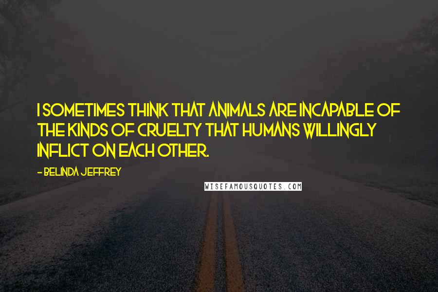 Belinda Jeffrey Quotes: I sometimes think that animals are incapable of the kinds of cruelty that humans willingly inflict on each other.