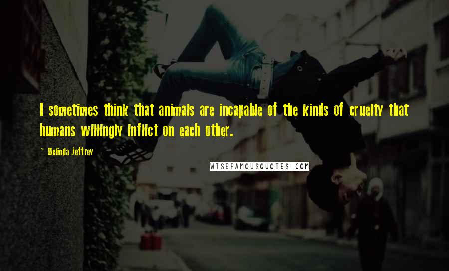 Belinda Jeffrey Quotes: I sometimes think that animals are incapable of the kinds of cruelty that humans willingly inflict on each other.