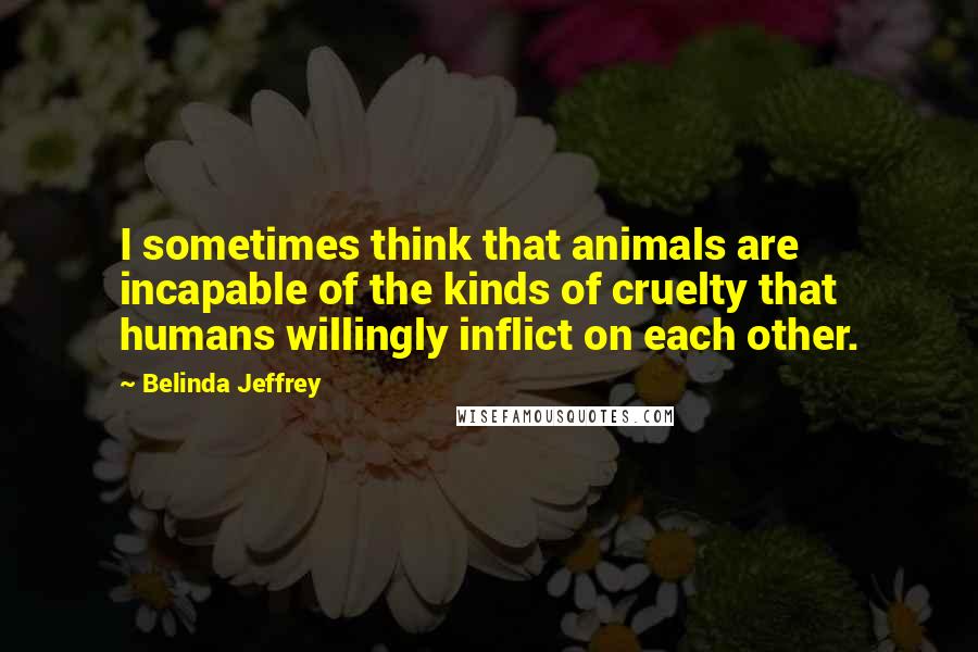 Belinda Jeffrey Quotes: I sometimes think that animals are incapable of the kinds of cruelty that humans willingly inflict on each other.