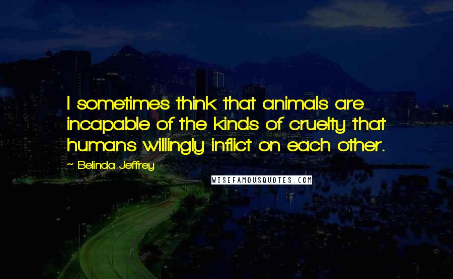 Belinda Jeffrey Quotes: I sometimes think that animals are incapable of the kinds of cruelty that humans willingly inflict on each other.