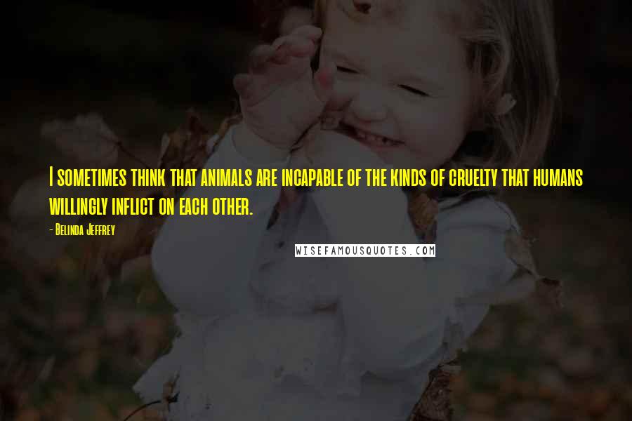 Belinda Jeffrey Quotes: I sometimes think that animals are incapable of the kinds of cruelty that humans willingly inflict on each other.