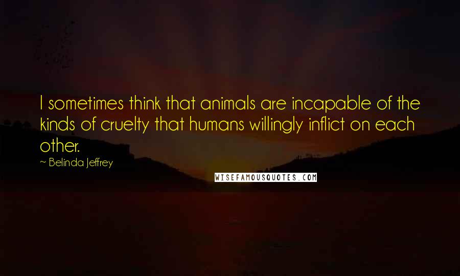 Belinda Jeffrey Quotes: I sometimes think that animals are incapable of the kinds of cruelty that humans willingly inflict on each other.