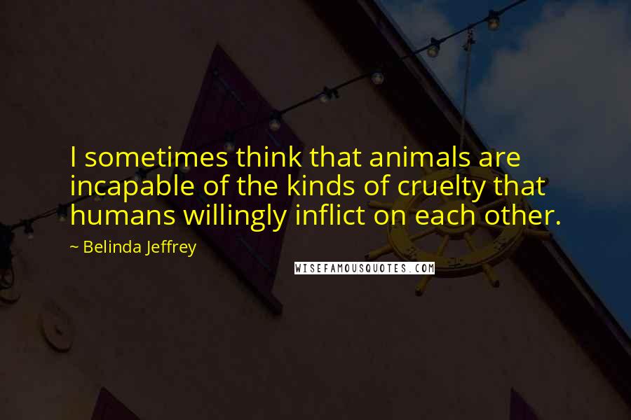 Belinda Jeffrey Quotes: I sometimes think that animals are incapable of the kinds of cruelty that humans willingly inflict on each other.