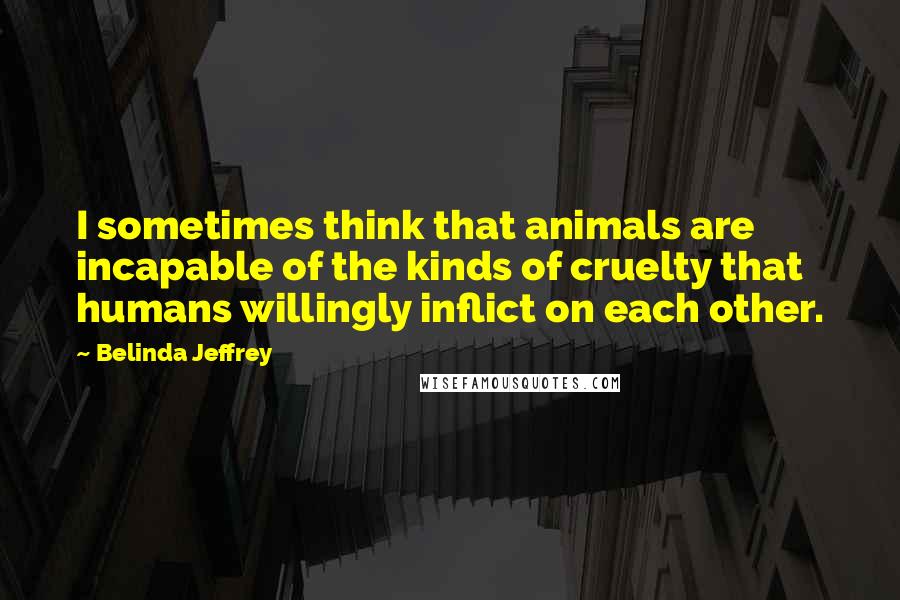 Belinda Jeffrey Quotes: I sometimes think that animals are incapable of the kinds of cruelty that humans willingly inflict on each other.
