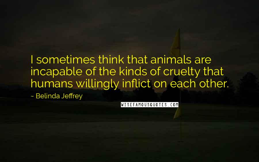 Belinda Jeffrey Quotes: I sometimes think that animals are incapable of the kinds of cruelty that humans willingly inflict on each other.