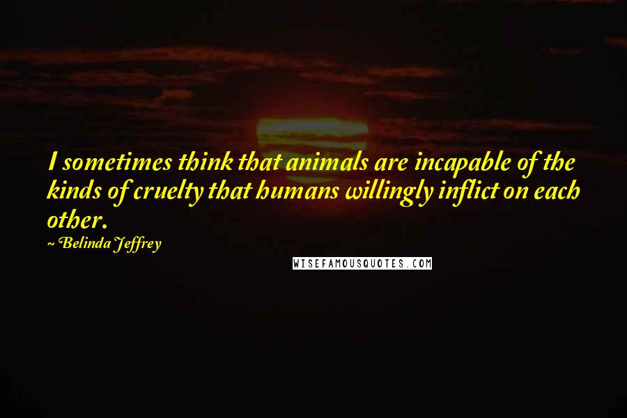 Belinda Jeffrey Quotes: I sometimes think that animals are incapable of the kinds of cruelty that humans willingly inflict on each other.