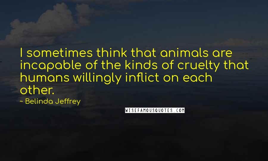 Belinda Jeffrey Quotes: I sometimes think that animals are incapable of the kinds of cruelty that humans willingly inflict on each other.