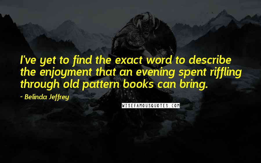Belinda Jeffrey Quotes: I've yet to find the exact word to describe the enjoyment that an evening spent riffling through old pattern books can bring.