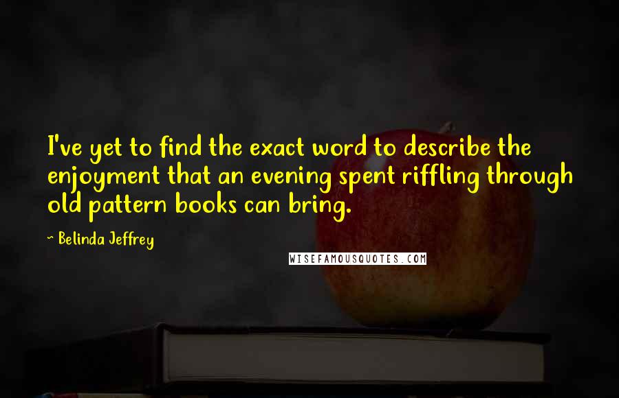Belinda Jeffrey Quotes: I've yet to find the exact word to describe the enjoyment that an evening spent riffling through old pattern books can bring.