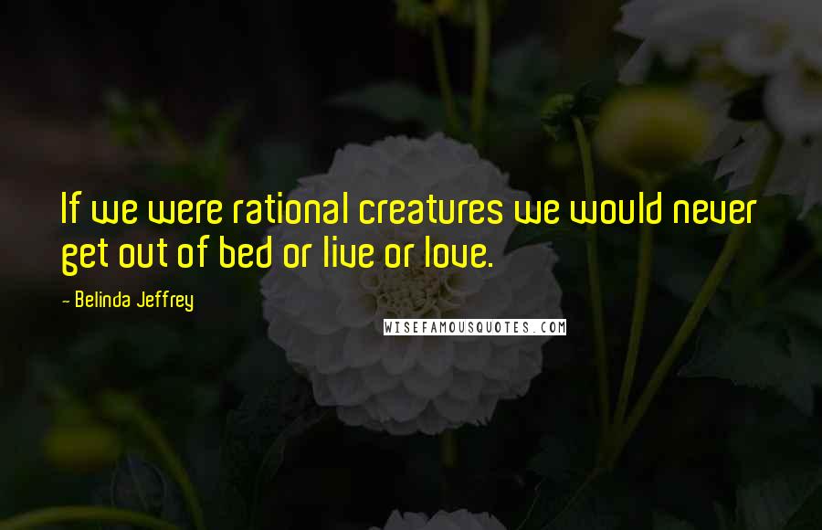 Belinda Jeffrey Quotes: If we were rational creatures we would never get out of bed or live or love.