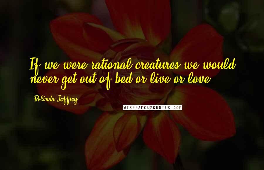 Belinda Jeffrey Quotes: If we were rational creatures we would never get out of bed or live or love.