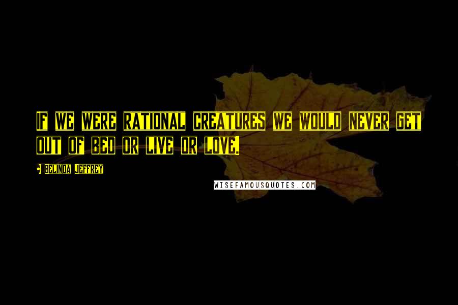 Belinda Jeffrey Quotes: If we were rational creatures we would never get out of bed or live or love.