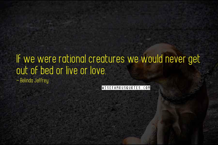 Belinda Jeffrey Quotes: If we were rational creatures we would never get out of bed or live or love.