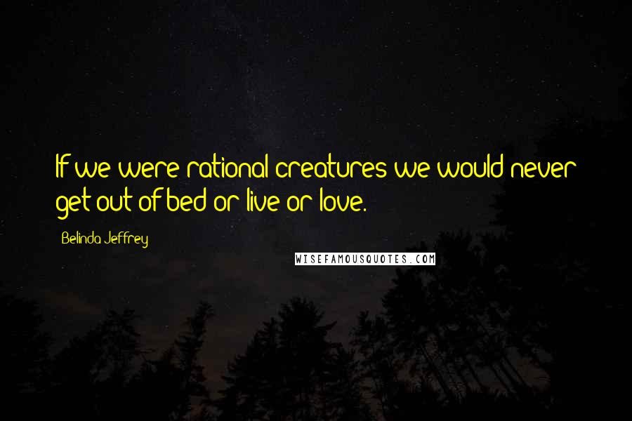 Belinda Jeffrey Quotes: If we were rational creatures we would never get out of bed or live or love.