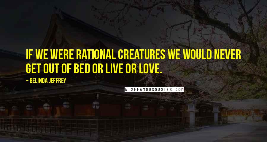 Belinda Jeffrey Quotes: If we were rational creatures we would never get out of bed or live or love.