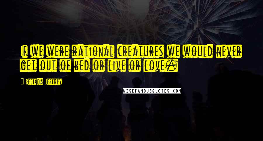 Belinda Jeffrey Quotes: If we were rational creatures we would never get out of bed or live or love.