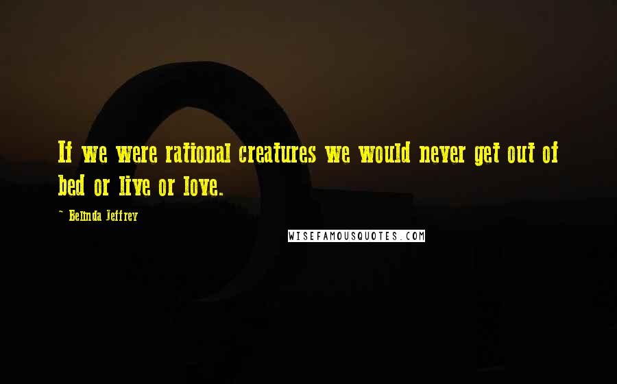 Belinda Jeffrey Quotes: If we were rational creatures we would never get out of bed or live or love.