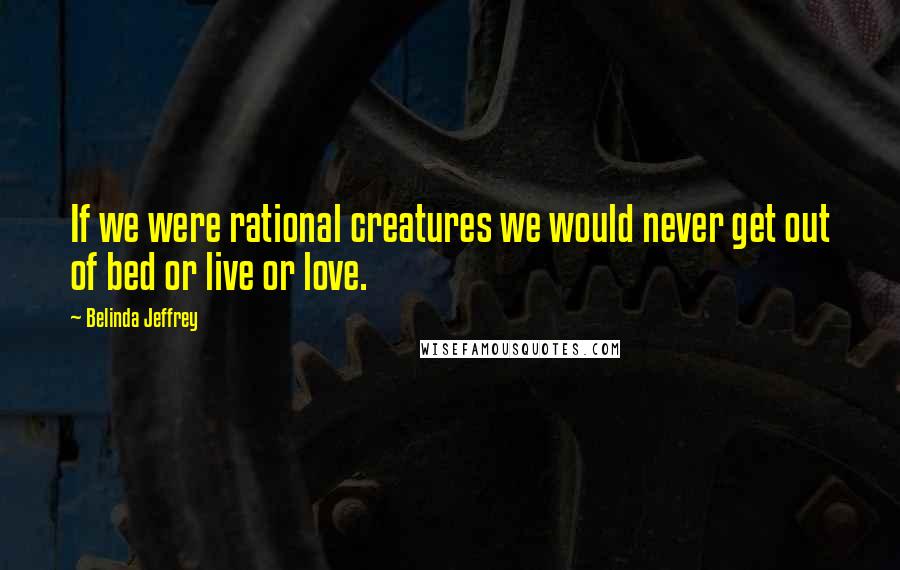 Belinda Jeffrey Quotes: If we were rational creatures we would never get out of bed or live or love.