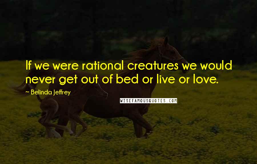 Belinda Jeffrey Quotes: If we were rational creatures we would never get out of bed or live or love.