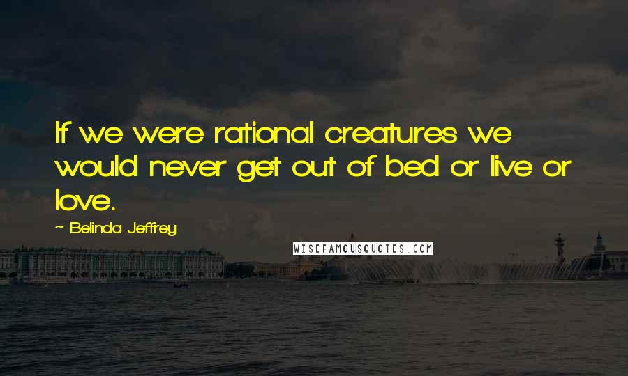 Belinda Jeffrey Quotes: If we were rational creatures we would never get out of bed or live or love.